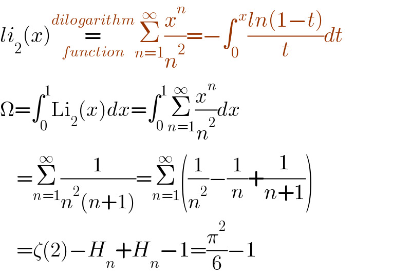 li_2 (x)=_(function) ^(dilogarithm) Σ_(n=1) ^∞ (x^n /n^2 )=−∫_0 ^( x) ((ln(1−t))/t)dt  Ω=∫_0 ^1 Li_2 (x)dx=∫_0 ^1 Σ_(n=1) ^∞ (x^n /n^2 )dx      =Σ_(n=1) ^∞ (1/(n^2 (n+1)))=Σ_(n=1) ^∞ ((1/n^2 )−(1/n)+(1/(n+1)))      =ζ(2)−H_n +H_n −1=(π^2 /6)−1  