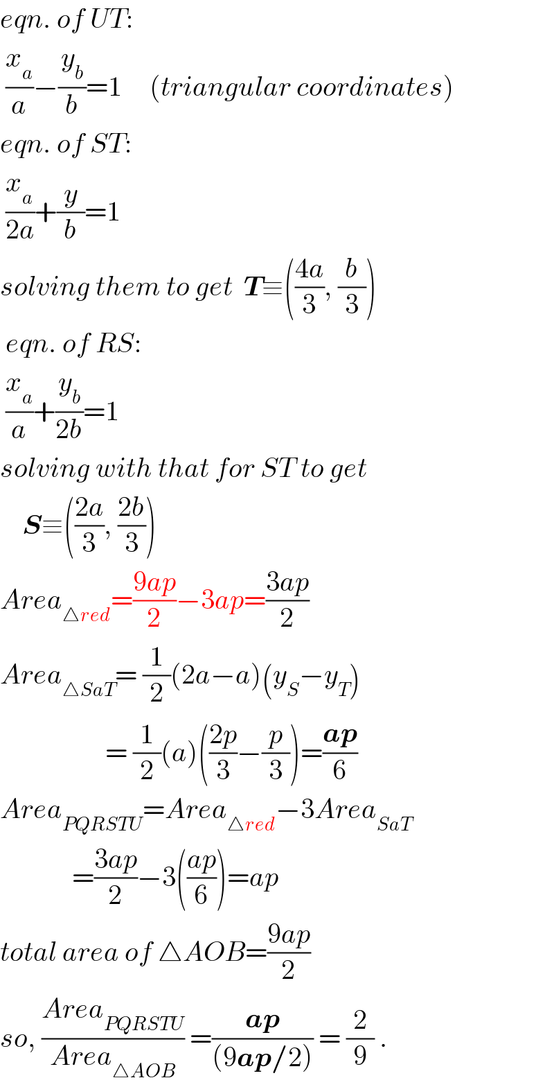 eqn. of UT:   (x_a /a)−(y_b /b)=1     (triangular coordinates)  eqn. of ST:   (x_a /(2a))+(y/b)=1  solving them to get  T≡(((4a)/3), (b/3))   eqn. of RS:   (x_a /a)+(y_b /(2b))=1  solving with that for ST to get      S≡(((2a)/3), ((2b)/3))  Area_(△red) =((9ap)/2)−3ap=((3ap)/2)  Area_(△SaT) = (1/2)(2a−a)(y_S −y_T )                     = (1/2)(a)(((2p)/3)−(p/3))=((ap)/6)  Area_(PQRSTU) =Area_(△red) −3Area_(SaT)                =((3ap)/2)−3(((ap)/6))=ap  total area of △AOB=((9ap)/2)  so, ((Area_(PQRSTU) )/(Area_(△AOB) )) =((ap)/((9ap/2))) = (2/9) .  