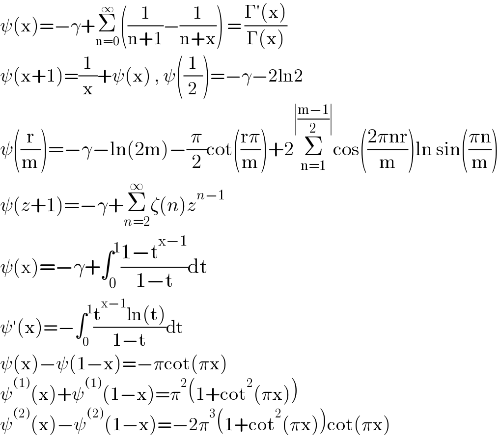 ψ(x)=−γ+Σ_(n=0) ^∞ ((1/(n+1))−(1/(n+x))) = ((Γ′(x))/(Γ(x)))  ψ(x+1)=(1/x)+ψ(x) , ψ((1/2))=−γ−2ln2  ψ((r/m))=−γ−ln(2m)−(π/2)cot(((rπ)/m))+2Σ_(n=1) ^(∣((m−1)/2)∣) cos(((2πnr)/m))ln sin(((πn)/m))  ψ(z+1)=−γ+Σ_(n=2) ^∞ ζ(n)z^(n−1)   ψ(x)=−γ+∫_0 ^1 ((1−t^(x−1) )/(1−t))dt  ψ′(x)=−∫_0 ^1 ((t^(x−1) ln(t))/(1−t))dt  ψ(x)−ψ(1−x)=−πcot(πx)  ψ^((1)) (x)+ψ^((1)) (1−x)=π^2 (1+cot^2 (πx))  ψ^((2)) (x)−ψ^((2)) (1−x)=−2π^3 (1+cot^2 (πx))cot(πx)  
