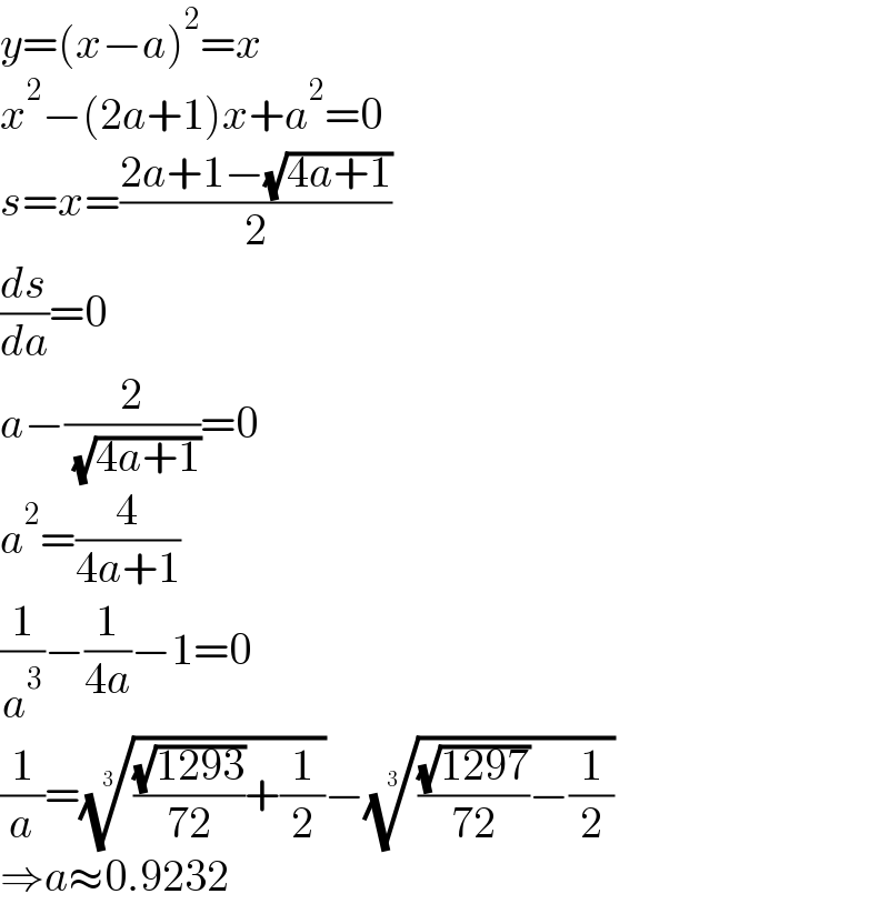 y=(x−a)^2 =x  x^2 −(2a+1)x+a^2 =0  s=x=((2a+1−(√(4a+1)))/2)  (ds/da)=0  a−(2/( (√(4a+1))))=0  a^2 =(4/(4a+1))  (1/a^3 )−(1/(4a))−1=0  (1/a)=((((√(1293))/(72))+(1/2)))^(1/3) −((((√(1297))/(72))−(1/2)))^(1/3)   ⇒a≈0.9232  