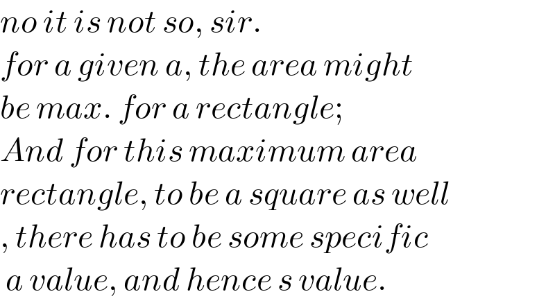 no it is not so, sir.  for a given a, the area might  be max. for a rectangle;  And for this maximum area  rectangle, to be a square as well  , there has to be some specific   a value, and hence s value.  