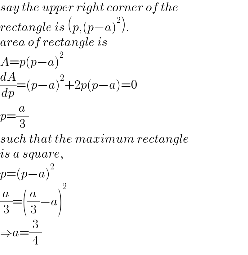 say the upper right corner of the  rectangle is (p,(p−a)^2 ).  area of rectangle is  A=p(p−a)^2   (dA/dp)=(p−a)^2 +2p(p−a)=0  p=(a/3)  such that the maximum rectangle  is a square,  p=(p−a)^2   (a/3)=((a/3)−a)^2   ⇒a=(3/4)  