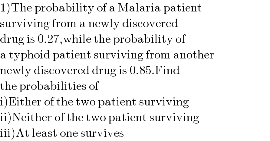 1)The probability of a Malaria patient   surviving from a newly discovered  drug is 0.27,while the probability of  a typhoid patient surviving from another  newly discovered drug is 0.85.Find  the probabilities of   i)Either of the two patient surviving  ii)Neither of the two patient surviving  iii)At least one survives  