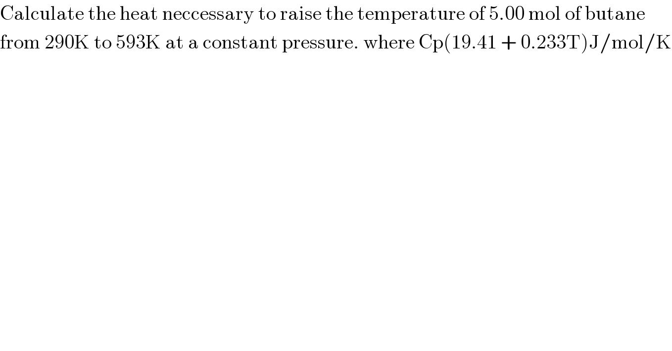 Calculate the heat neccessary to raise the temperature of 5.00 mol of butane  from 290K to 593K at a constant pressure. where Cp(19.41 + 0.233T)J/mol/K  