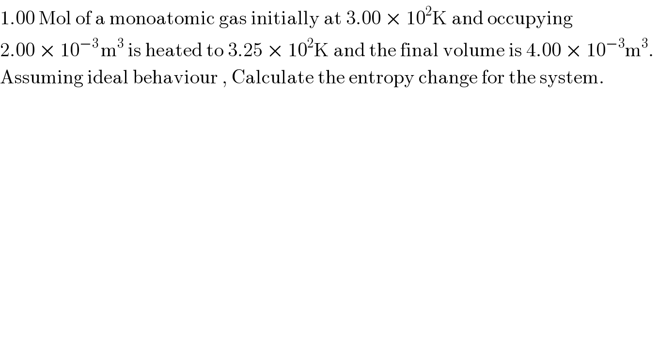 1.00 Mol of a monoatomic gas initially at 3.00 × 10^2 K and occupying    2.00 × 10^(−3 ) m^3  is heated to 3.25 × 10^2 K and the final volume is 4.00 × 10^(−3) m^3 .   Assuming ideal behaviour , Calculate the entropy change for the system.  