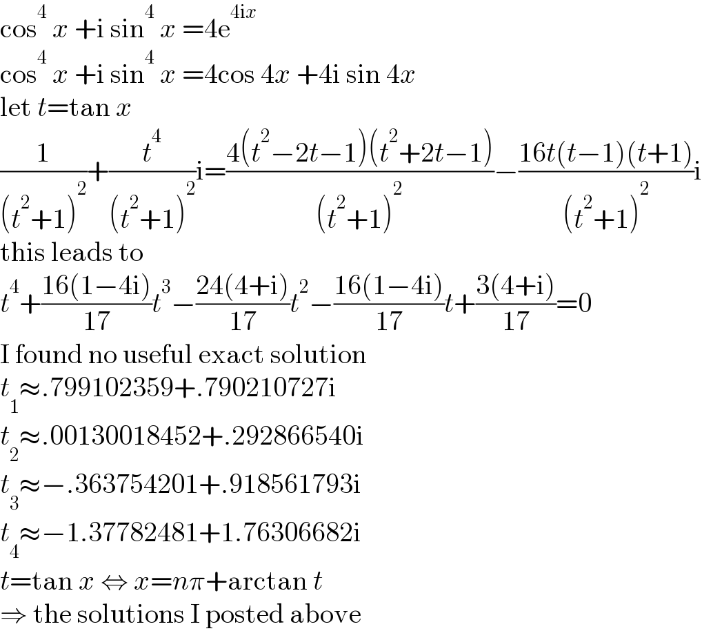 cos^4  x +i sin^4  x =4e^(4ix)   cos^4  x +i sin^4  x =4cos 4x +4i sin 4x  let t=tan x  (1/((t^2 +1)^2 ))+(t^4 /((t^2 +1)^2 ))i=((4(t^2 −2t−1)(t^2 +2t−1))/((t^2 +1)^2 ))−((16t(t−1)(t+1))/((t^2 +1)^2 ))i  this leads to  t^4 +((16(1−4i))/(17))t^3 −((24(4+i))/(17))t^2 −((16(1−4i))/(17))t+((3(4+i))/(17))=0  I found no useful exact solution  t_1 ≈.799102359+.790210727i  t_2 ≈.00130018452+.292866540i  t_3 ≈−.363754201+.918561793i  t_4 ≈−1.37782481+1.76306682i  t=tan x ⇔ x=nπ+arctan t  ⇒ the solutions I posted above  