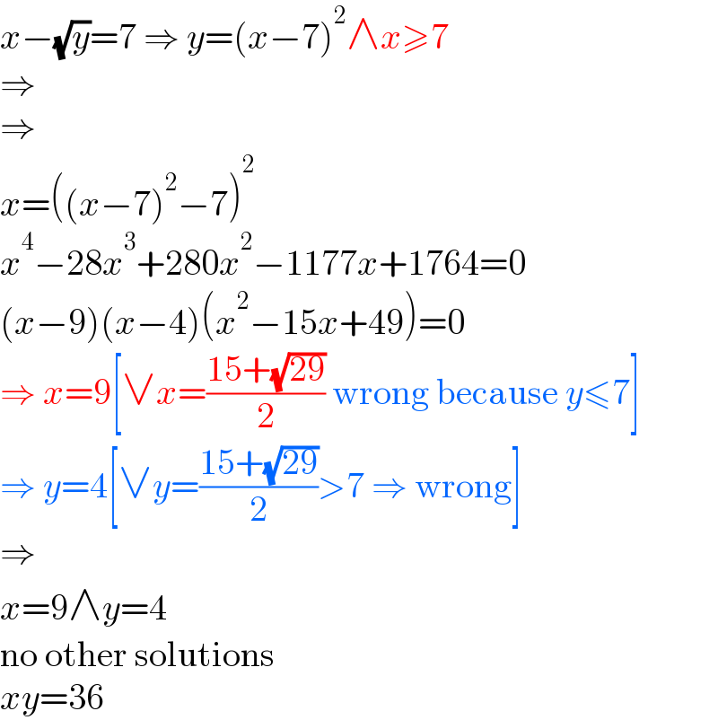 x−(√y)=7 ⇒ y=(x−7)^2 ∧x≥7  ⇒  ⇒  x=((x−7)^2 −7)^2   x^4 −28x^3 +280x^2 −1177x+1764=0  (x−9)(x−4)(x^2 −15x+49)=0  ⇒ x=9[∨x=((15+(√(29)))/2) wrong because y≤7]  ⇒ y=4[∨y=((15+(√(29)))/2)>7 ⇒ wrong]  ⇒  x=9∧y=4  no other solutions  xy=36  