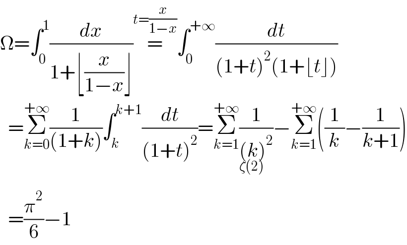 Ω=∫_0 ^1 (dx/(1+⌊(x/(1−x))⌋))=^(t=(x/(1−x))) ∫_0 ^(+∞) (dt/((1+t)^2 (1+⌊t⌋)))    =Σ_(k=0) ^(+∞) (1/((1+k)))∫_k ^(k+1) (dt/((1+t)^2 ))=Σ_(k=1) ^(+∞) (1/((k)^2 ))−_(ζ(2)^ ) Σ_(k=1) ^(+∞) ((1/k)−(1/(k+1)))    =(π^2 /6)−1  