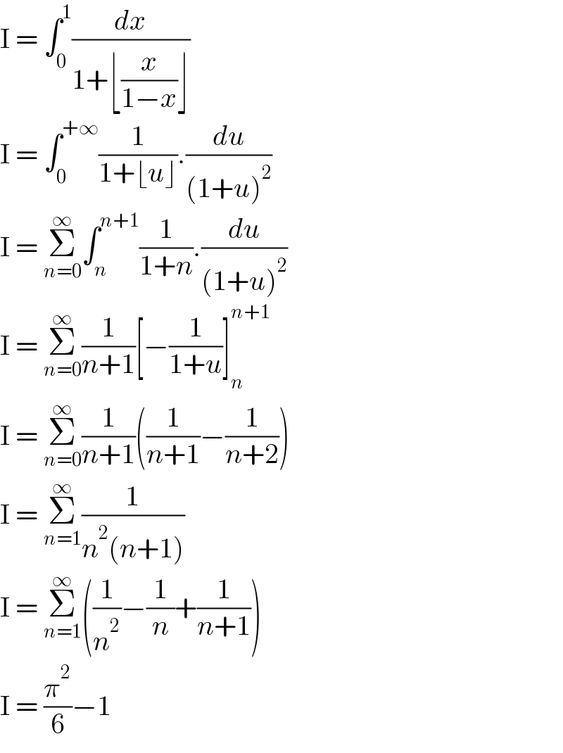 I = ∫_0 ^1 (dx/(1+⌊(x/(1−x))⌋))  I = ∫_0 ^(+∞) (1/(1+⌊u⌋)).(du/((1+u)^2 ))  I = Σ_(n=0) ^∞ ∫_n ^(n+1) (1/(1+n)).(du/((1+u)^2 ))  I = Σ_(n=0) ^∞ (1/(n+1))[−(1/(1+u))]_n ^(n+1)   I = Σ_(n=0) ^∞ (1/(n+1))((1/(n+1))−(1/(n+2)))  I = Σ_(n=1) ^∞ (1/(n^2 (n+1)))  I = Σ_(n=1) ^∞ ((1/n^2 )−(1/n)+(1/(n+1)))  I = (π^2 /6)−1  