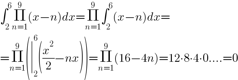 ∫_2 ^6 Π_(n=1) ^9 (x−n)dx=Π_(n=1) ^9 ∫_2 ^6 (x−n)dx=  =Π_(n=1) ^9 (∣_2 ^6 ((x^2 /2)−nx))=Π_(n=1) ^9 (16−4n)=12∙8∙4∙0....=0  