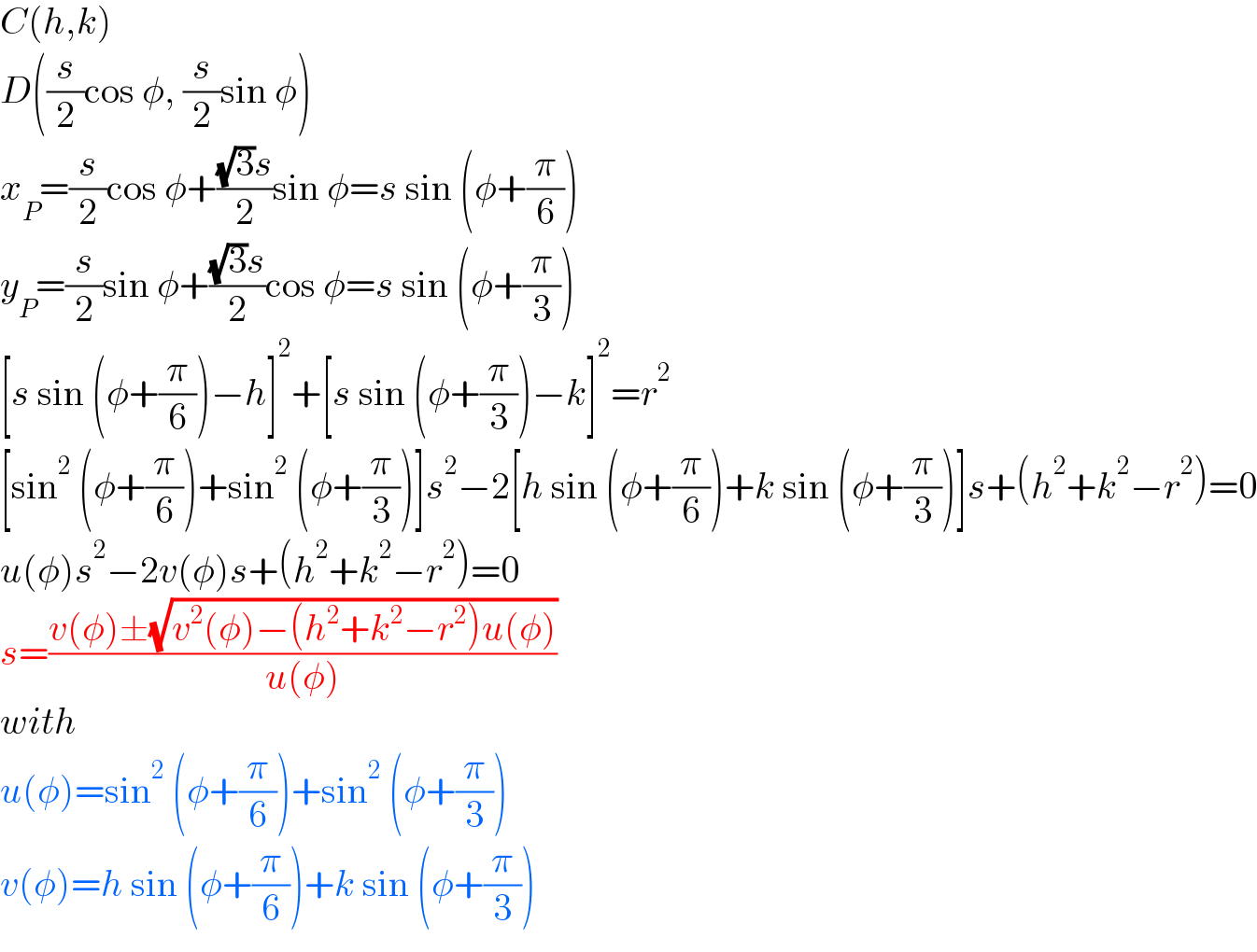 C(h,k)  D((s/2)cos φ, (s/2)sin φ)  x_P =(s/2)cos φ+(((√3)s)/2)sin φ=s sin (φ+(π/6))  y_P =(s/2)sin φ+(((√3)s)/2)cos φ=s sin (φ+(π/3))  [s sin (φ+(π/6))−h]^2 +[s sin (φ+(π/3))−k]^2 =r^2   [sin^2  (φ+(π/6))+sin^2  (φ+(π/3))]s^2 −2[h sin (φ+(π/6))+k sin (φ+(π/3))]s+(h^2 +k^2 −r^2 )=0  u(φ)s^2 −2v(φ)s+(h^2 +k^2 −r^2 )=0  s=((v(φ)±(√(v^2 (φ)−(h^2 +k^2 −r^2 )u(φ))))/(u(φ)))  with   u(φ)=sin^2  (φ+(π/6))+sin^2  (φ+(π/3))  v(φ)=h sin (φ+(π/6))+k sin (φ+(π/3))  