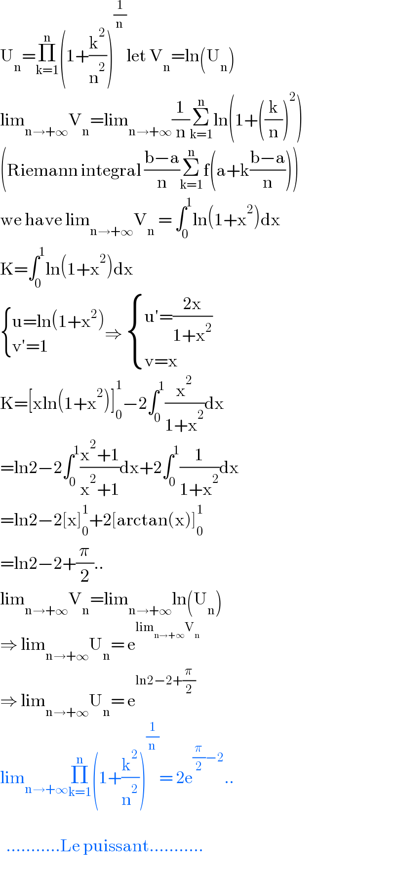 U_n =Π_(k=1) ^n (1+(k^2 /n^2 ))^(1/n) let V_n =ln(U_n )  lim_(n→+∞) V_n =lim_(n→+∞) (1/n)Σ_(k=1) ^n ln(1+((k/n))^2 )  (Riemann integral ((b−a)/n)Σ_(k=1) ^n f(a+k((b−a)/n)))  we have lim_(n→+∞) V_n  = ∫_0 ^1 ln(1+x^2 )dx  K=∫_0 ^1 ln(1+x^2 )dx   { ((u=ln(1+x^2 ))),((v′=1)) :}⇒  { ((u′=((2x)/(1+x^2 )))),((v=x)) :}  K=[xln(1+x^2 )]_0 ^1 −2∫_0 ^1 (x^2 /(1+x^2 ))dx  =ln2−2∫_0 ^1 ((x^2 +1)/(x^2 +1))dx+2∫_0 ^1 (1/(1+x^2 ))dx  =ln2−2[x]_0 ^1 +2[arctan(x)]_0 ^1   =ln2−2+(π/2)..  lim_(n→+∞) V_n =lim_(n→+∞) ln(U_n )  ⇒ lim_(n→+∞) U_n = e^(lim_(n→+∞) V_n )   ⇒ lim_(n→+∞) U_n = e^(ln2−2+(π/2))   lim_(n→+∞) Π_(k=1) ^n (1+(k^2 /n^2 ))^(1/n) = 2e^((π/2)−2) ..      ...........Le puissant...........  