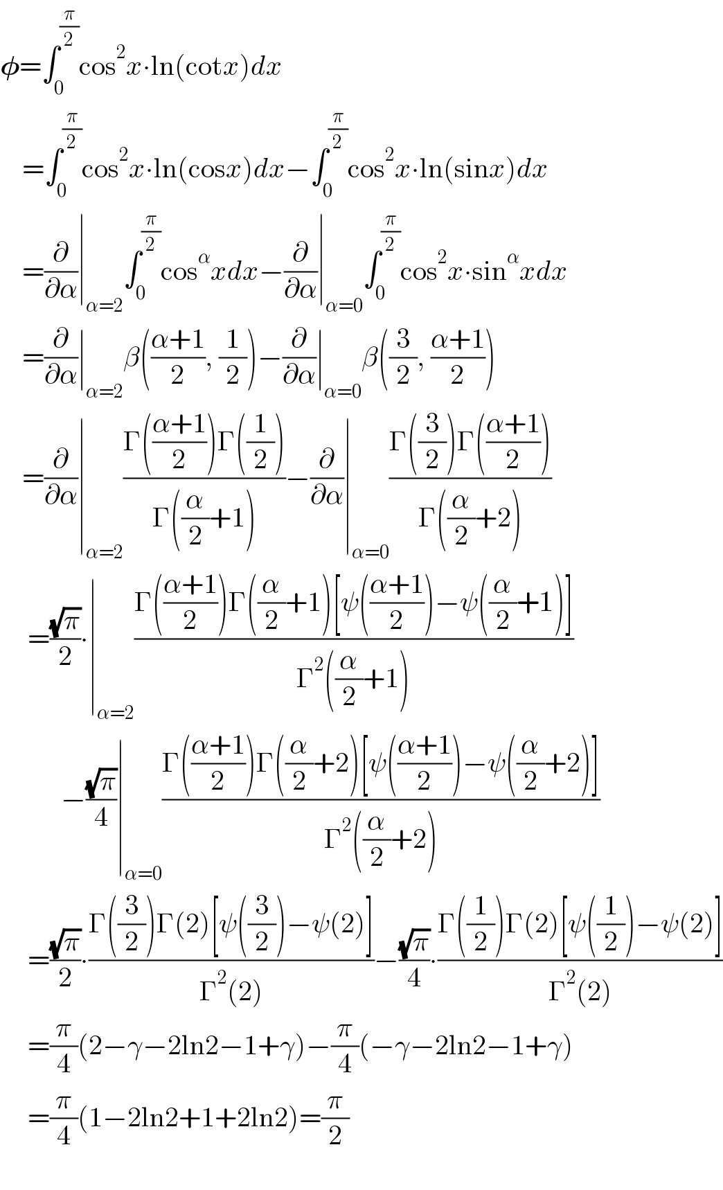 𝛗=∫_0 ^(π/2) cos^2 x∙ln(cotx)dx      =∫_0 ^(π/2) cos^2 x∙ln(cosx)dx−∫_0 ^(π/2) cos^2 x∙ln(sinx)dx      =(∂/∂α)∣_(α=2) ∫_0 ^(π/2) cos^α xdx−(∂/∂α)∣_(α=0) ∫_0 ^(π/2) cos^2 x∙sin^α xdx      =(∂/∂α)∣_(α=2) β(((α+1)/2), (1/2))−(∂/∂α)∣_(α=0) β((3/2), ((α+1)/2))      =(∂/∂α)∣_(α=2) ((Γ(((α+1)/2))Γ((1/2)))/(Γ((α/2)+1)))−(∂/∂α)∣_(α=0) ((Γ((3/2))Γ(((α+1)/2)))/(Γ((α/2)+2)))       =((√π)/2)∙∣_(α=2) ((Γ(((α+1)/2))Γ((α/2)+1)[ψ(((α+1)/2))−ψ((α/2)+1)])/(Γ^2 ((α/2)+1)))             −((√π)/4)∣_(α=0) ((Γ(((α+1)/2))Γ((α/2)+2)[ψ(((α+1)/2))−ψ((α/2)+2)])/(Γ^2 ((α/2)+2)))       =((√π)/2)∙((Γ((3/2))Γ(2)[ψ((3/2))−ψ(2)])/(Γ^2 (2)))−((√π)/4)∙((Γ((1/2))Γ(2)[ψ((1/2))−ψ(2)])/(Γ^2 (2)))       =(π/4)(2−γ−2ln2−1+γ)−(π/4)(−γ−2ln2−1+γ)       =(π/4)(1−2ln2+1+2ln2)=(π/2)    