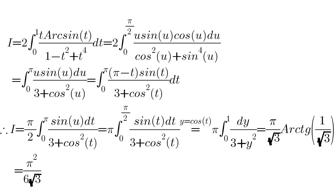      I=2∫_0 ^1 ((tArcsin(t))/(1−t^2 +t^4 ))dt=2∫_0 ^(π/2) ((usin(u)cos(u)du)/(cos^2 (u)+sin^4 (u)))       =∫_0 ^π ((usin(u)du)/(3+cos^2 (u)))=∫_0 ^π (((π−t)sin(t))/(3+cos^2 (t)))dt  ∴ I=(π/2)∫_0 ^π ((sin(u)dt)/(3+cos^2 (t)))=π∫_0 ^(π/2) ((sin(t)dt)/(3+cos^2 (t)))=^(y=cos(t)) π∫_0 ^1 (dy/(3+y^2 ))=(π/( (√3)))Arctg((1/( (√3))))        =(π^2 /(6(√3)))  