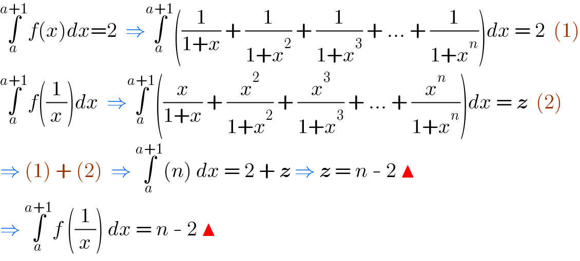 ∫_a ^(a+1) f(x)dx=2  ⇒∫_a ^(a+1) ((1/(1+x)) + (1/(1+x^2 )) + (1/(1+x^3 )) + ... + (1/(1+x^n )))dx = 2  (1)  ∫_a ^(a+1) f((1/x))dx  ⇒∫_a ^(a+1) ((x/(1+x)) + (x^2 /(1+x^2 )) + (x^3 /(1+x^3 )) + ... + (x^n /(1+x^n )))dx = z  (2)  ⇒ (1) + (2)  ⇒ ∫_a ^(a+1) (n) dx = 2 + z ⇒ z = n - 2 ▲  ⇒ ∫_a ^(a+1) f ((1/x)) dx = n - 2 ▲  