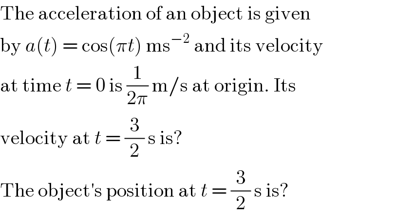 The acceleration of an object is given  by a(t) = cos(πt) ms^(−2)  and its velocity  at time t = 0 is (1/(2π)) m/s at origin. Its  velocity at t = (3/2) s is?  The object′s position at t = (3/2) s is?  