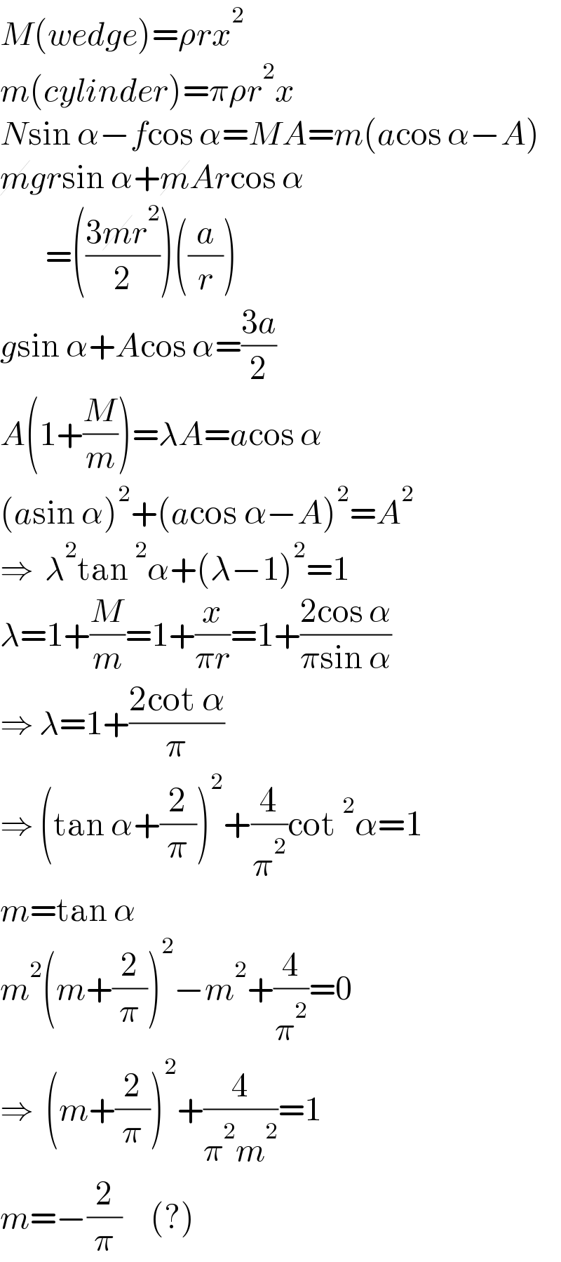 M(wedge)=ρrx^2   m(cylinder)=πρr^2 x  Nsin α−fcos α=MA=m(acos α−A)  mgrsin α+mArcos α          =(((3mr^2 )/2))((a/r))  gsin α+Acos α=((3a)/2)  A(1+(M/m))=λA=acos α  (asin α)^2 +(acos α−A)^2 =A^2   ⇒  λ^2 tan^2 α+(λ−1)^2 =1  λ=1+(M/m)=1+(x/(πr))=1+((2cos α)/(πsin α))  ⇒ λ=1+((2cot α)/π)  ⇒ (tan α+(2/π))^2 +(4/π^2 )cot^2 α=1  m=tan α  m^2 (m+(2/π))^2 −m^2 +(4/π^2 )=0  ⇒  (m+(2/π))^2 +(4/(π^2 m^2 ))=1  m=−(2/π)     (?)  
