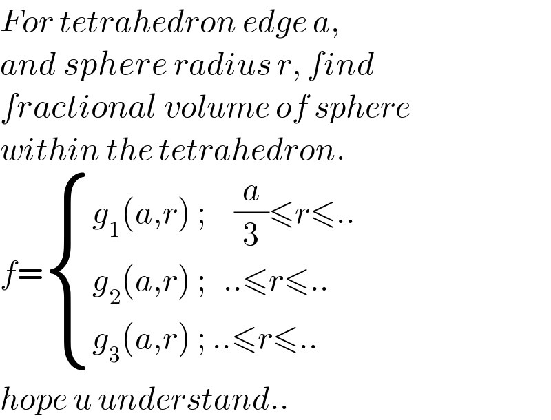 For tetrahedron edge a,  and sphere radius r, find   fractional volume of sphere   within the tetrahedron.  f= { ((g_1 (a,r) ;     (a/3)≤r≤..)),((g_2 (a,r) ;   ..≤r≤..)),((g_3 (a,r) ; ..≤r≤..)) :}  hope u understand..  