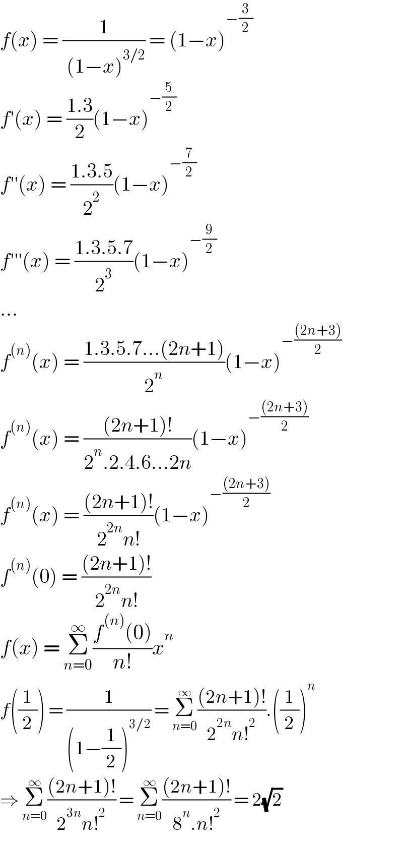 f(x) = (1/( (1−x)^(3/2) )) = (1−x)^(−(3/2))   f′(x) = ((1.3)/2)(1−x)^(−(5/2))   f′′(x) = ((1.3.5)/2^2 )(1−x)^(−(7/2) )   f′′′(x) = ((1.3.5.7)/2^3 )(1−x)^(−(9/2)  )   ...  f^((n)) (x) = ((1.3.5.7...(2n+1))/2^n )(1−x)^(−(((2n+3))/2))   f^((n)) (x) = (((2n+1)!)/(2^n .2.4.6...2n))(1−x)^(−(((2n+3))/2))   f^((n)) (x) = (((2n+1)!)/(2^(2n) n!))(1−x)^(−(((2n+3))/2))   f^((n)) (0) = (((2n+1)!)/(2^(2n) n!))  f(x) = Σ_(n=0) ^∞ ((f^((n)) (0))/(n!))x^n   f((1/2)) = (1/((1−(1/2))^(3/2) )) = Σ_(n=0) ^∞ (((2n+1)!)/(2^(2n) n!^2 )).((1/2))^n   ⇒ Σ_(n=0) ^∞ (((2n+1)!)/(2^(3n) n!^2 )) = Σ_(n=0) ^∞ (((2n+1)!)/(8^n .n!^2 )) = 2(√2)  