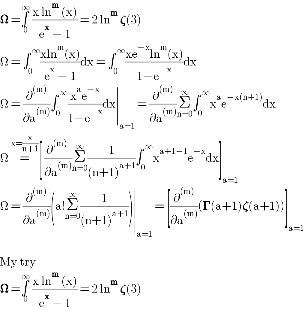 𝛀 =∫_( 0) ^( ∞)  ((x ln^m  (x))/(e^x  − 1)) = 2 ln^m  𝛇(3)  Ω = ∫_0 ^( ∞) ((xln^m (x))/(e^x  − 1))dx = ∫_0 ^( ∞) ((xe^(−x) ln^m (x))/(1−e^(−x) ))dx  Ω = (∂^((m)) /∂a^((m)) )∫_0 ^( ∞) ((x^a e^(−x) )/(1−e^(−x) ))dx∣_(a=1)  = (∂^((m)) /∂a^((m)) )Σ_(n=0) ^∞ ∫_0 ^( ∞) x^a e^(−x(n+1)) dx  Ω =^(x=(x/(n+1))) [ (∂^((m))  /∂a^((m)) )Σ_(n=0) ^∞ (1/((n+1)^(a+1) ))∫_0 ^( ∞) x^(a+1−1) e^(−x) dx]_(a=1)   Ω = (∂^((m)) /∂a^((m)) )(a!Σ_(n=0) ^∞ (1/((n+1)^(a+1) )))∣_(a=1)  = [(∂^((m)) /∂a^((m)) )(𝚪(a+1)𝛇(a+1))]_(a=1)     My try  𝛀 =∫_( 0) ^( ∞)  ((x ln^m  (x))/(e^x  − 1)) = 2 ln^m  𝛇(3)    