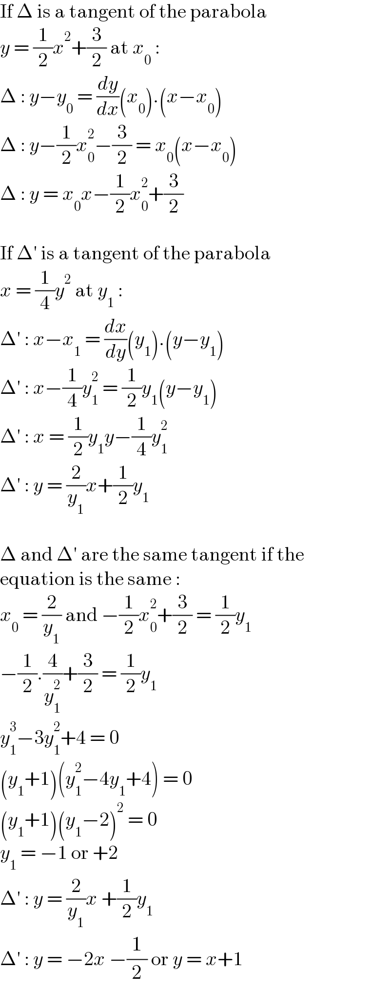 If Δ is a tangent of the parabola  y = (1/2)x^2 +(3/2) at x_0  :  Δ : y−y_0  = (dy/dx)(x_0 ).(x−x_0 )  Δ : y−(1/2)x_0 ^2 −(3/2) = x_0 (x−x_0 )  Δ : y = x_0 x−(1/2)x_0 ^2 +(3/2)    If Δ′ is a tangent of the parabola  x = (1/4)y^2  at y_1  :  Δ′ : x−x_1  = (dx/dy)(y_1 ).(y−y_1 )  Δ′ : x−(1/4)y_1 ^2  = (1/2)y_1 (y−y_1 )  Δ′ : x = (1/2)y_1 y−(1/4)y_1 ^2   Δ′ : y = (2/y_1 )x+(1/2)y_1     Δ and Δ′ are the same tangent if the  equation is the same :  x_0  = (2/y_1 ) and −(1/2)x_0 ^2 +(3/2) = (1/2)y_1   −(1/2).(4/y_1 ^2 )+(3/2) = (1/2)y_1   y_1 ^3 −3y_1 ^2 +4 = 0  (y_1 +1)(y_1 ^2 −4y_1 +4) = 0  (y_1 +1)(y_1 −2)^2  = 0  y_1  = −1 or +2  Δ′ : y = (2/y_1 )x +(1/2)y_1   Δ′ : y = −2x −(1/2) or y = x+1  