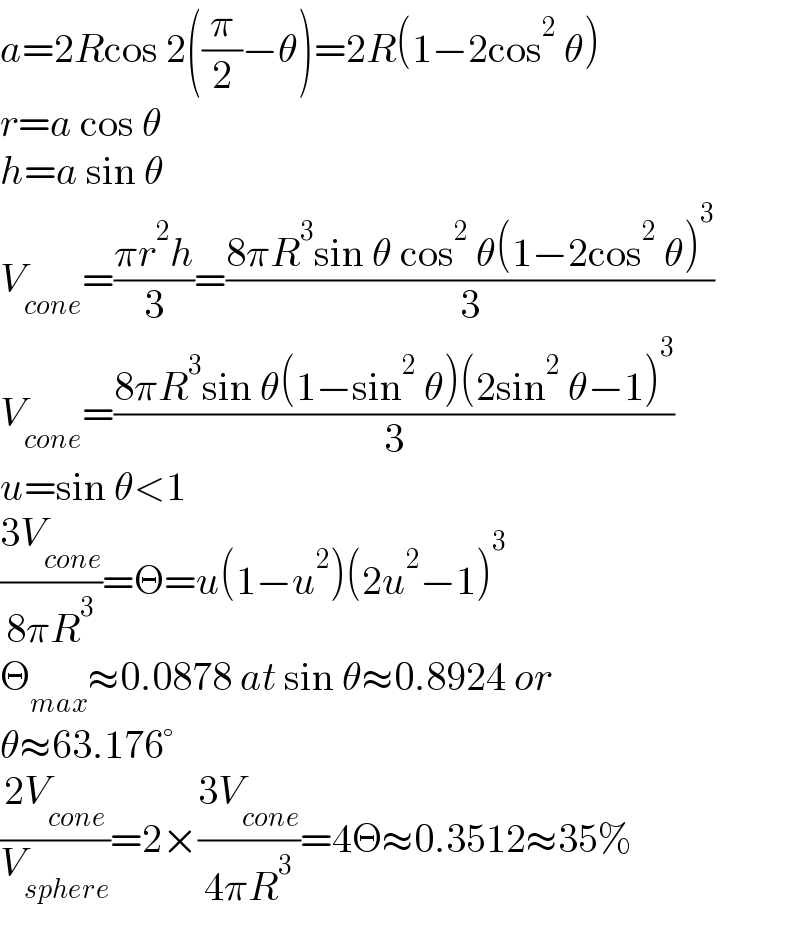 a=2Rcos 2((π/2)−θ)=2R(1−2cos^2  θ)  r=a cos θ  h=a sin θ  V_(cone) =((πr^2 h)/3)=((8πR^3 sin θ cos^2  θ(1−2cos^2  θ)^3 )/3)  V_(cone) =((8πR^3 sin θ(1−sin^2  θ)(2sin^2  θ−1)^3 )/3)  u=sin θ<1  ((3V_(cone) )/(8πR^3 ))=Θ=u(1−u^2 )(2u^2 −1)^3   Θ_(max) ≈0.0878 at sin θ≈0.8924 or   θ≈63.176°  ((2V_(cone) )/V_(sphere) )=2×((3V_(cone) )/(4πR^3 ))=4Θ≈0.3512≈35%  