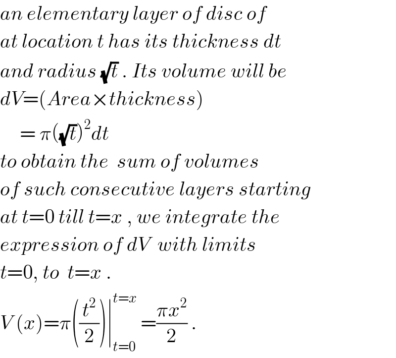 an elementary layer of disc of  at location t has its thickness dt  and radius (√t) . Its volume will be  dV=(Area×thickness)       = π((√t))^2 dt  to obtain the  sum of volumes  of such consecutive layers starting  at t=0 till t=x , we integrate the  expression of dV  with limits  t=0, to  t=x .  V (x)=π((t^2 /2))∣_(t=0) ^(t=x)  =((πx^2 )/2) .  