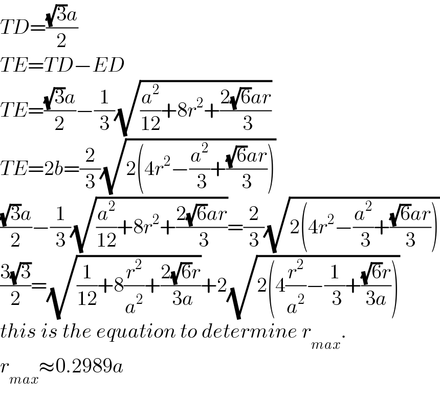 TD=(((√3)a)/2)  TE=TD−ED  TE=(((√3)a)/2)−(1/3)(√((a^2 /(12))+8r^2 +((2(√6)ar)/( 3))))  TE=2b=(2/3)(√(2(4r^2 −(a^2 /( 3))+(((√6)ar)/3))))  (((√3)a)/2)−(1/3)(√((a^2 /(12))+8r^2 +((2(√6)ar)/( 3))))=(2/3)(√(2(4r^2 −(a^2 /( 3))+(((√6)ar)/3))))  ((3(√3))/2)=(√((1/(12))+8(r^2 /a^2 )+((2(√6)r)/( 3a))))+2(√(2(4(r^2 /a^2 )−(1/( 3))+(((√6)r)/(3a)))))  this is the equation to determine r_(max) .  r_(max) ≈0.2989a  