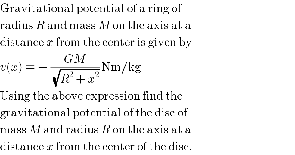 Gravitational potential of a ring of  radius R and mass M on the axis at a  distance x from the center is given by  v(x) = − ((GM)/(√(R^2  + x^2 ))) Nm/kg  Using the above expression find the  gravitational potential of the disc of  mass M and radius R on the axis at a  distance x from the center of the disc.  