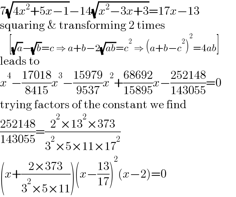 7(√(4x^2 +5x−1))−14(√(x^2 −3x+3))=17x−13  squaring & transforming 2 times       [(√a)−(√b)=c ⇒ a+b−2(√(ab))=c^2  ⇒ (a+b−c^2 )^2 =4ab]  leads to  x^4 −((17018)/(8415))x^3 −((15979)/(9537))x^2 +((68692)/(15895))x−((252148)/(143055))=0  trying factors of the constant we find  ((252148)/(143055))=((2^2 ×13^2 ×373)/(3^2 ×5×11×17^2 ))  (x+((2×373)/(3^2 ×5×11)))(x−((13)/(17)))^2 (x−2)=0  
