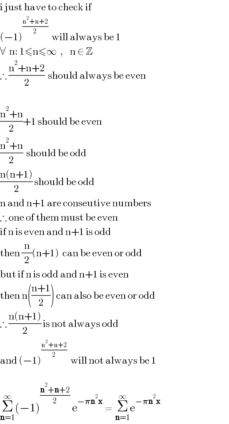 i just have to check if  (−1)^((n^2 +n+2)/2)   will always be 1  ∀  n: 1≤n≤∞  ,    n ∈ Z  ∴ ((n^2 +n+2)/2)  should always be even    ((n^2 +n)/2)+1 should be even  ((n^2 +n)/2)  should be odd  ((n(n+1))/2) should be odd  n and n+1 are conseutive numbers  ∴ one of them must be even  if n is even and n+1 is odd  then (n/2)(n+1)  can be even or odd  but if n is odd and n+1 is even  then n(((n+1)/2)) can also be even or odd  ∴ ((n(n+1))/2) is not always odd  and (−1)^((n^2 +n+2)/2)   will not always be 1    Σ_(n=1) ^∞ (−1)^((n^2 +n+2)/2)  e^(−𝛑n^2 x)  ≠ Σ_(n=1) ^∞ e^(−𝛑n^2 x)   
