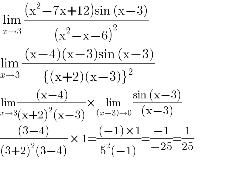  lim_(x→3)  (((x^2 −7x+12)sin (x−3))/((x^2 −x−6)^2 ))         lim_(x→3)  (( (x−4)(x−3)sin (x−3))/({(x+2)(x−3)}^2 ))  lim_(x→3) (( (x−4))/((x+2)^2 (x−3)))×lim_((x−3)→0)  ((sin (x−3))/((x−3)))  (((3−4))/((3+2)^2 (3−4))) × 1=(( (−1)×1)/(5^2 (−1)))=((−1)/(−25))=(1/(25))     
