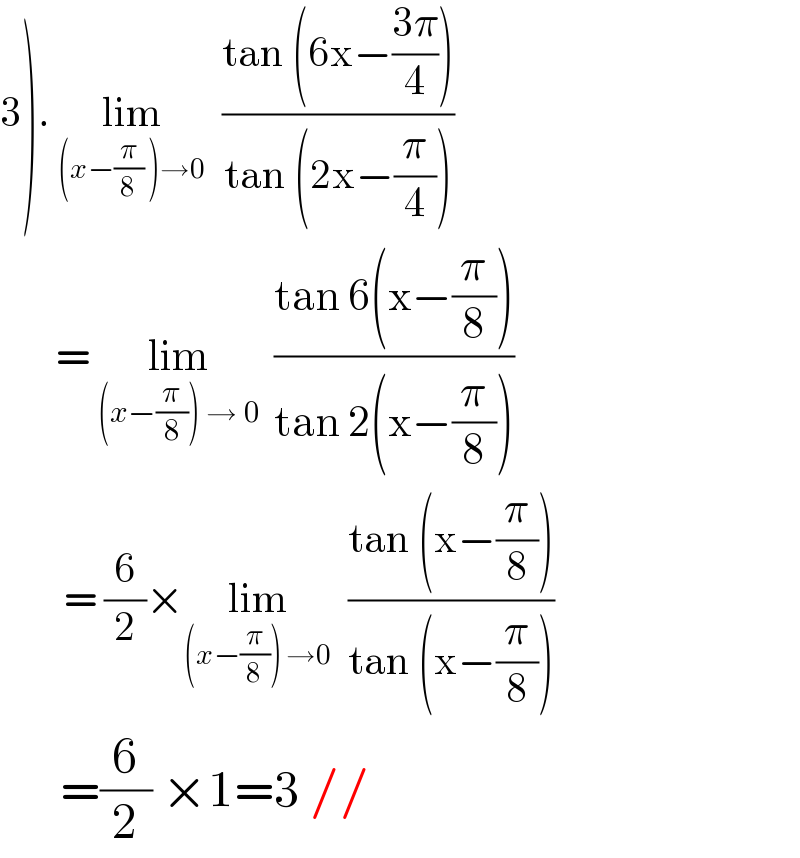 3). lim_((x−(π/8) )→0)   ((tan (6x−((3π)/4)))/(tan (2x−(π/4))))         = lim_((x−(π/8)) → 0)   ((tan 6(x−(π/8)))/(tan 2(x−(π/8))))          = (6/2)×lim_((x−(π/8)) →0)   ((tan (x−(π/8)))/(tan (x−(π/8))))        =(6/2) ×1=3 //  