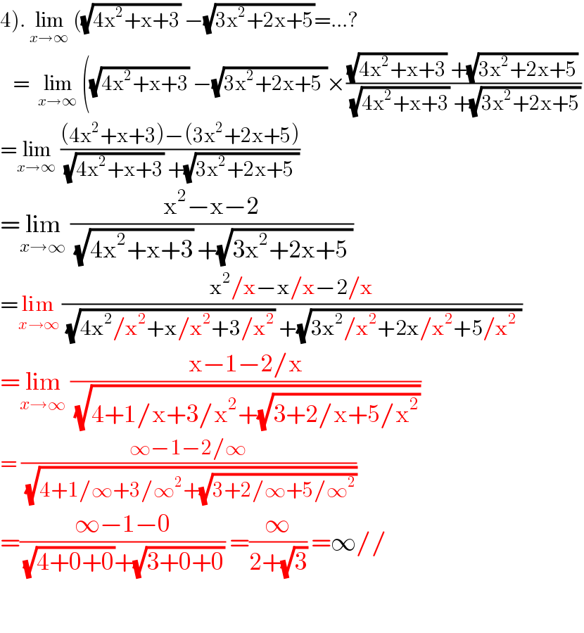 4). lim_(x→∞)  ((√(4x^2 +x+3)) −(√(3x^2 +2x+5))=...?     =  lim_(x→∞)  ((√(4x^2 +x+3)) −(√(3x^2 +2x+5 ))×(((√(4x^2 +x+3)) +(√(3x^2 +2x+5)))/((√(4x^2 +x+3)) +(√(3x^2 +2x+5))))  =lim_(x→∞)  (((4x^2 +x+3)−(3x^2 +2x+5))/((√(4x^2 +x+3)) +(√(3x^2 +2x+5 ))))  =lim_(x→∞)  ((x^2 −x−2)/((√(4x^2 +x+3)) +(√(3x^2 +2x+5 ))))  =lim_(x→∞)  ((x^2 /x−x/x−2/x)/((√(4x^2 /x^2 +x/x^2 +3/x^2 )) +(√(3x^2 /x^2 +2x/x^2 +5/x^2  ))))  =lim_(x→∞)  ((x−1−2/x)/(√(4+1/x+3/x^2 +(√(3+2/x+5/x^2 )))))  = ((∞−1−2/∞)/(√(4+1/∞+3/∞^2 +(√(3+2/∞+5/∞^2 )))))  =((∞−1−0)/((√(4+0+0))+(√(3+0+0)))) =(∞/(2+(√3))) =∞//    