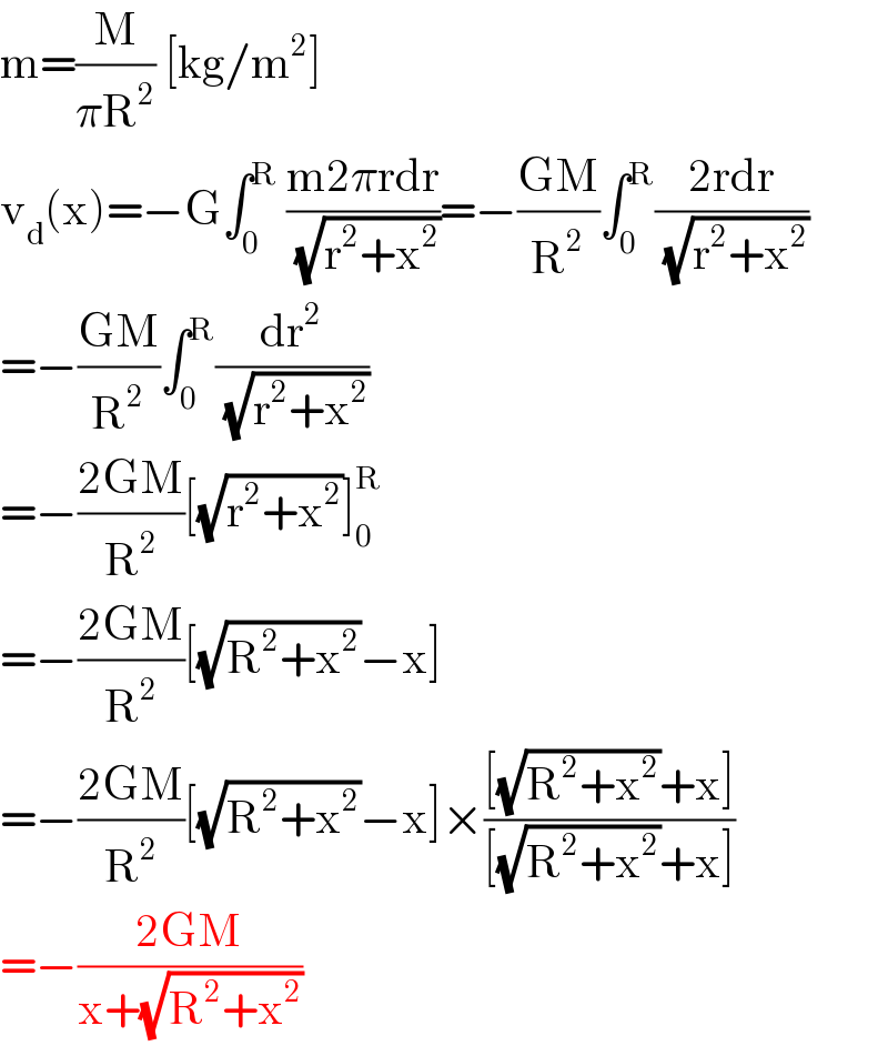 m=(M/(πR^2 )) [kg/m^2 ]  v_d (x)=−G∫_0 ^R  ((m2πrdr)/(√(r^2 +x^2 )))=−((GM)/R^2 )∫_0 ^R ((2rdr)/(√(r^2 +x^2 )))  =−((GM)/R^2 )∫_0 ^R (dr^2 /(√(r^2 +x^2 )))  =−((2GM)/R^2 )[(√(r^2 +x^2 ))]_0 ^R   =−((2GM)/R^2 )[(√(R^2 +x^2 ))−x]  =−((2GM)/R^2 )[(√(R^2 +x^2 ))−x]×(([(√(R^2 +x^2 ))+x])/([(√(R^2 +x^2 ))+x]))  =−((2GM)/(x+(√(R^2 +x^2 ))))  
