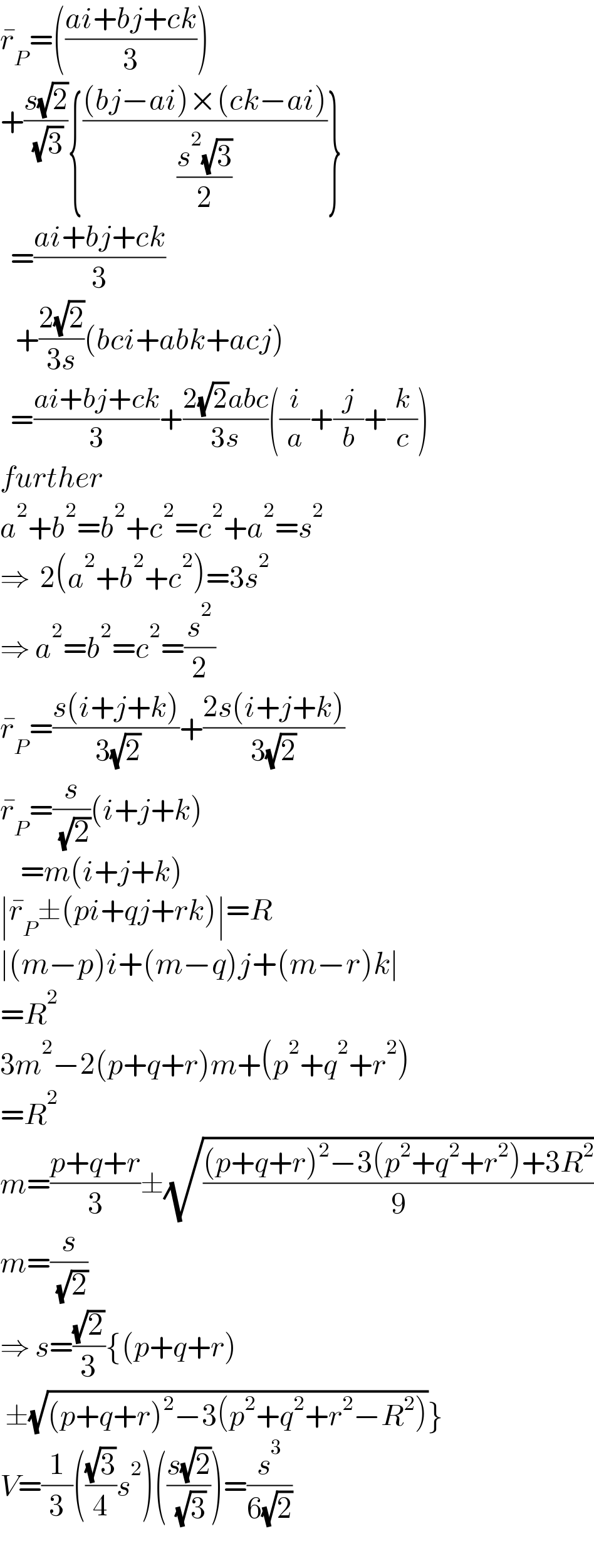 r_P ^� =(((ai+bj+ck)/3))  +((s(√2))/( (√3))){(((bj−ai)×(ck−ai))/((s^2 (√3))/2))}    =((ai+bj+ck)/3)     +((2(√2))/(3s))(bci+abk+acj)    =((ai+bj+ck)/3)+((2(√2)abc)/(3s))((i/a)+(j/b)+(k/c))  further  a^2 +b^2 =b^2 +c^2 =c^2 +a^2 =s^2   ⇒  2(a^2 +b^2 +c^2 )=3s^2   ⇒ a^2 =b^2 =c^2 =(s^2 /2)  r_P ^� =((s(i+j+k))/( 3(√2)))+((2s(i+j+k))/(3(√2)))  r_P ^� =(s/( (√2)))(i+j+k)      =m(i+j+k)  ∣r_P ^� ±(pi+qj+rk)∣=R  ∣(m−p)i+(m−q)j+(m−r)k∣  =R^2   3m^2 −2(p+q+r)m+(p^2 +q^2 +r^2 )  =R^2   m=((p+q+r)/3)±(√(((p+q+r)^2 −3(p^2 +q^2 +r^2 )+3R^2 )/9))  m=(s/( (√2)))  ⇒ s=((√2)/3){(p+q+r)   ±(√((p+q+r)^2 −3(p^2 +q^2 +r^2 −R^2 )))}  V=(1/3)(((√3)/4)s^2 )(((s(√2))/( (√3))))=(s^3 /(6(√2)))    