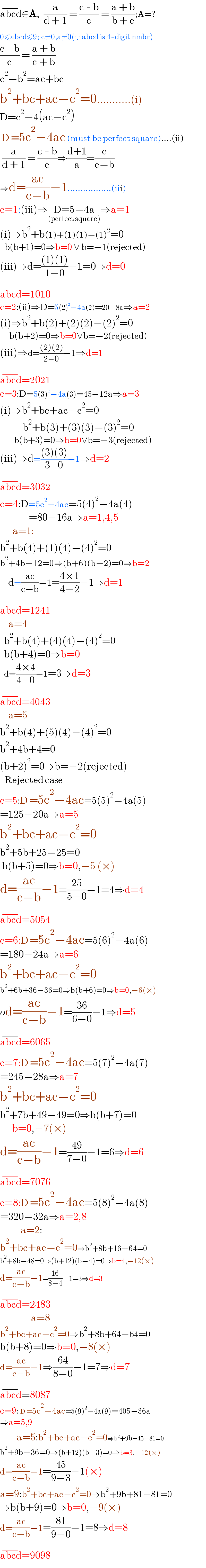 abcd^(−) ∈A,  (a/(d + 1)) = ((c - b)/c) = ((a + b)/(b + c));A=?  0≤abcd≤9; c≠0,a≠0(∵ abcd^(−)  is 4-digit nmbr)  ((c - b)/c) = ((a + b)/(c + b))  c^2 −b^2 =ac+bc  b^2 +bc+ac−c^2 =0...........(i)  D=c^2 −4(ac−c^2 )   D =5c^2 −4ac (must be perfect square)....(ii)   (a/(d + 1)) = ((c - b)/c)⇒((d+1)/a)=(c/(c−b))  ⇒d=((ac)/(c−b))−1.................(iii)  c=1:(iii)⇒D=5−4a_((perfect square)) ⇒a=1  (i)⇒b^2 +b(1)+(1)(1)−(1)^2 =0     b(b+1)=0⇒b=0 ∨ b=−1(rejected)  (iii)⇒d=(((1)(1))/(1−0))−1=0⇒d=0  abcd^(−) =1010  c=2:(ii)⇒D=5(2)^2 −4a(2)=20−8a⇒a=2  (i)⇒b^2 +b(2)+(2)(2)−(2)^2 =0        b(b+2)=0⇒b=0∨b=−2(rejected)  (iii)⇒d=(((2)(2))/(2−0))−1⇒d=1  abcd^(−) =2021  c=3:D=5(3)^2 −4a(3)=45−12a⇒a=3  (i)⇒b^2 +bc+ac−c^2 =0             b^2 +b(3)+(3)(3)−(3)^2 =0           b(b+3)=0⇒b=0∨b=−3(rejected)  (iii)⇒d=(((3)(3))/(3−0))−1⇒d=2  abcd^(−) =3032  c=4:D=5c^2 −4ac=5(4)^2 −4a(4)                =80−16a⇒a=1,4,5        a=1:  b^2 +b(4)+(1)(4)−(4)^2 =0  b^2 +4b−12=0⇒(b+6)(b−2)=0⇒b=2      d=((ac)/(c−b))−1=((4×1)/(4−2))−1⇒d=1  abcd^(−) =1241      a=4    b^2 +b(4)+(4)(4)−(4)^2 =0    b(b+4)=0⇒b=0    d=((4×4)/(4−0))−1=3⇒d=3  abcd^(−) =4043      a=5      b^2 +b(4)+(5)(4)−(4)^2 =0  b^2 +4b+4=0  (b+2)^2 =0⇒b=−2(rejected)     Rejected case  c=5:D =5c^2 −4ac=5(5)^2 −4a(5)  =125−20a⇒a=5  b^2 +bc+ac−c^2 =0  b^2 +5b+25−25=0   b(b+5)=0⇒b=0,−5 (×)  d=((ac)/(c−b))−1=((25)/(5−0))−1=4⇒d=4  abcd^(−) =5054  c=6:D =5c^2 −4ac=5(6)^2 −4a(6)  =180−24a⇒a=6  b^2 +bc+ac−c^2 =0  b^2 +6b+36−36=0⇒b(b+6)=0⇒b=0,−6(×)  od=((ac)/(c−b))−1=((36)/(6−0))−1⇒d=5  abcd^(−) =6065  c=7:D =5c^2 −4ac=5(7)^2 −4a(7)  =245−28a⇒a=7  b^2 +bc+ac−c^2 =0  b^2 +7b+49−49=0⇒b(b+7)=0        b=0,−7(×)  d=((ac)/(c−b))−1=((49)/(7−0))−1=6⇒d=6  abcd^(−) =7076  c=8:D =5c^2 −4ac=5(8)^2 −4a(8)  =320−32a⇒a=2,8            a=2:  b^2 +bc+ac−c^2 =0⇒b^2 +8b+16−64=0  b^2 +8b−48=0⇒(b+12)(b−4)=0⇒b=4,−12(×)  d=((ac)/(c−b))−1=((16)/(8−4))−1=3⇒d=3  abcd^(−) =2483                 a=8  b^2 +bc+ac−c^2 =0⇒b^2 +8b+64−64=0  b(b+8)=0⇒b=0,−8(×)  d=((ac)/(c−b))−1⇒((64)/(8−0))−1=7⇒d=7  abcd^(−) =8087  c=9: D =5c^2 −4ac=5(9)^2 −4a(9)=405−36a  ⇒a=5,9          a=5:b^2 +bc+ac−c^2 =0⇒b^2 +9b+45−81=0  b^2 +9b−36=0⇒(b+12)(b−3)=0⇒b=3,−12(×)  d=((ac)/(c−b))−1=((45)/(9−3))−1(×)  a=9:b^2 +bc+ac−c^2 =0⇒b^2 +9b+81−81=0  ⇒b(b+9)=0⇒b=0,−9(×)  d=((ac)/(c−b))−1=((81)/(9−0))−1=8⇒d=8  abcd^(−) =9098  