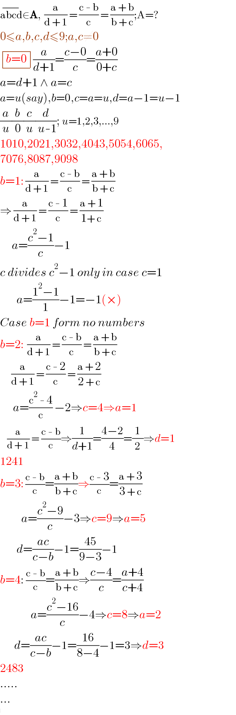 abcd^(−) ∈A,  (a/(d + 1)) = ((c - b)/c) = ((a + b)/(b + c));A=?  0≤a,b,c,d≤9;a,c≠0   determinant (((b=0)))(a/(d+1))=((c−0)/c)=((a+0)/(0+c))  a=d+1 ∧ a=c  a=u(say),b=0,c=a=u,d=a−1=u−1  (a/u)(b/0)(c/u)(d/( u-1)); u=1,2,3,...,9  1010,2021,3032,4043,5054,6065,  7076,8087,9098  b=1: (a/(d + 1)) = ((c - b)/c) = ((a + b)/(b + c))  ⇒ (a/(d + 1)) = ((c - 1)/c) = ((a + 1)/(1+ c))       a=((c^2 −1)/c)−1  c divides c^2 −1 only in case c=1         a=((1^2 −1)/1)−1=−1(×)  Case b=1 form no numbers  b=2:  (a/(d + 1)) = ((c - b)/c) = ((a + b)/(b + c))       (a/(d + 1)) = ((c - 2)/c) = ((a + 2)/(2 + c))        a=((c^2  - 4)/c) −2⇒c=4⇒a=1      (a/(d + 1)) = ((c - b)/c)⇒(1/(d+1))=((4−2)/4)=(1/2)⇒d=1  1241  b=3: ((c - b)/c)=((a + b)/(b + c))⇒((c - 3)/c)=((a + 3)/(3 + c))           a=((c^2 −9)/c)−3⇒c=9⇒a=5         d=((ac)/(c−b))−1=((45)/(9−3))−1  b=4: ((c - b)/c)=((a + b)/(b + c))⇒((c−4)/c)=((a+4)/(c+4))               a=((c^2 −16)/c)−4⇒c=8⇒a=2        d=((ac)/(c−b))−1=((16)/(8−4))−1=3⇒d=3  2483  .....  ...     