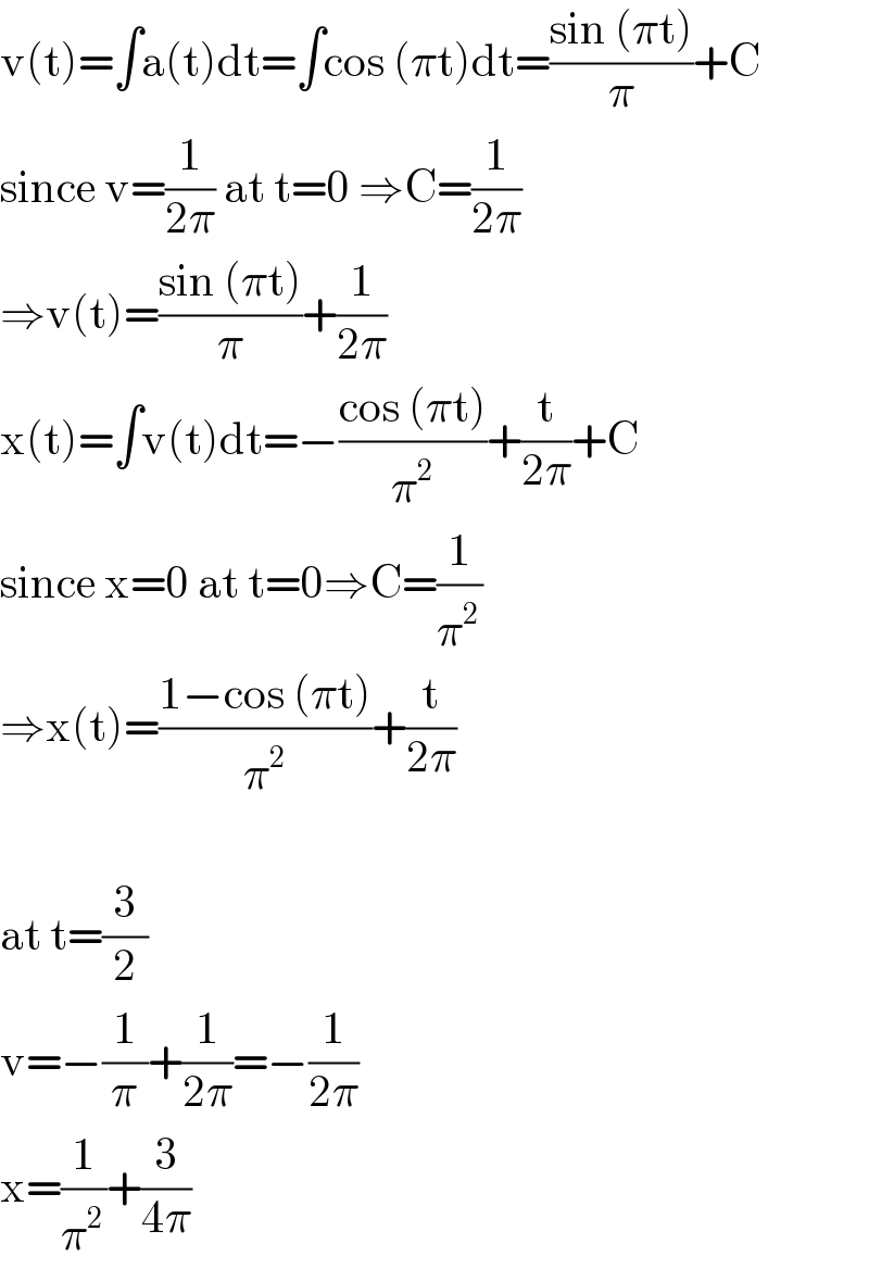 v(t)=∫a(t)dt=∫cos (πt)dt=((sin (πt))/π)+C  since v=(1/(2π)) at t=0 ⇒C=(1/(2π))  ⇒v(t)=((sin (πt))/π)+(1/(2π))  x(t)=∫v(t)dt=−((cos (πt))/π^2 )+(t/(2π))+C  since x=0 at t=0⇒C=(1/π^2 )  ⇒x(t)=((1−cos (πt))/π^2 )+(t/(2π))    at t=(3/2)  v=−(1/π)+(1/(2π))=−(1/(2π))  x=(1/π^2 )+(3/(4π))  