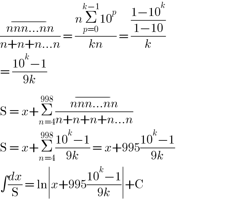 ((nnn...nn^(−) )/(n+n+n...n)) = ((nΣ_(p=0) ^(k−1) 10^p )/(kn)) = (((1−10^k )/(1−10))/k)  = ((10^k −1)/(9k))  S = x+Σ_(n=4) ^(998) ((nnn...nn^(−) )/(n+n+n+n...n))  S = x+Σ_(n=4) ^(998) ((10^k −1)/(9k)) = x+995((10^k −1)/(9k))  ∫(dx/S) = ln∣x+995((10^k −1)/(9k))∣+C  