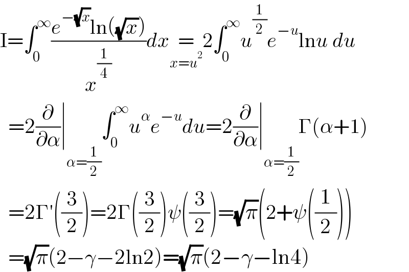 I=∫_0 ^∞ ((e^(−(√x)) ln((√x)))/x^(1/4) )dx=_(x=u^2 ) 2∫_0 ^∞ u^(1/2) e^(−u) lnu du    =2(∂/∂α)∣_(α=(1/2)) ∫_0 ^∞ u^α e^(−u) du=2(∂/∂α)∣_(α=(1/2)) Γ(α+1)    =2Γ′((3/2))=2Γ((3/2))ψ((3/2))=(√π)(2+ψ((1/2)))    =(√π)(2−γ−2ln2)=(√π)(2−γ−ln4)  