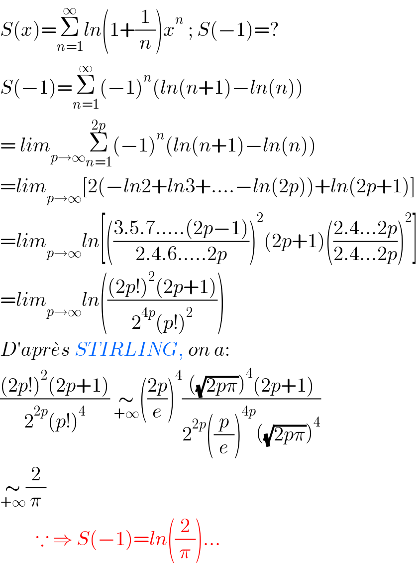 S(x)=Σ_(n=1) ^∞ ln(1+(1/n))x^n  ; S(−1)=?  S(−1)=Σ_(n=1) ^∞ (−1)^n (ln(n+1)−ln(n))  = lim_(p→∞) Σ_(n=1) ^(2p) (−1)^n (ln(n+1)−ln(n))  =lim_(p→∞) [2(−ln2+ln3+....−ln(2p))+ln(2p+1)]  =lim_(p→∞) ln[(((3.5.7.....(2p−1))/(2.4.6.....2p)))^2 (2p+1)(((2.4...2p)/(2.4...2p)))^2 ]  =lim_(p→∞) ln((((2p!)^2 (2p+1))/(2^(4p) (p!)^2 )))  D′apre^� s STIRLING, on a:  (((2p!)^2 (2p+1))/(2^(2p) (p!)^4 )) ∼_(+∞) (((2p)/e))^4 ((((√(2pπ)))^4 (2p+1))/(2^(2p) ((p/e))^(4p) ((√(2pπ)))^4 ))  ∼_(+∞) (2/π)           ∵ ⇒ S(−1)=ln((2/π))...  
