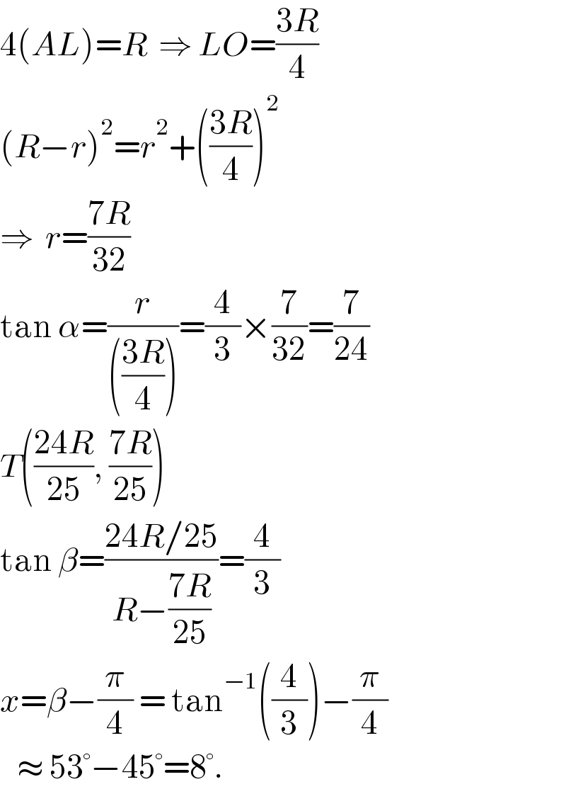 4(AL)=R  ⇒ LO=((3R)/4)  (R−r)^2 =r^2 +(((3R)/4))^2   ⇒  r=((7R)/(32))  tan α=(r/((((3R)/4))))=(4/3)×(7/(32))=(7/(24))  T(((24R)/(25)), ((7R)/(25)))  tan β=((24R/25)/(R−((7R)/(25))))=(4/3)  x=β−(π/4) = tan^(−1) ((4/3))−(π/4)     ≈ 53°−45°=8°.  