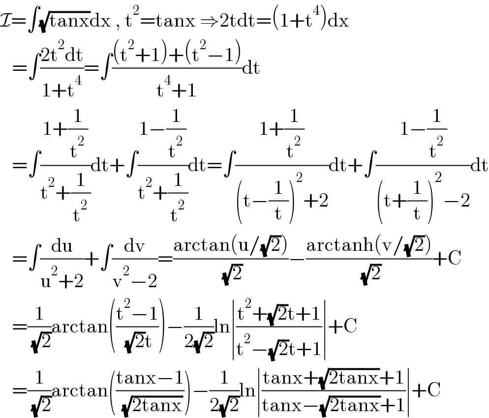 I=∫(√(tanx))dx , t^2 =tanx ⇒2tdt=(1+t^4 )dx     =∫((2t^2 dt)/(1+t^4 ))=∫(((t^2 +1)+(t^2 −1))/(t^4 +1))dt     =∫((1+(1/t^2 ))/(t^2 +(1/t^2 )))dt+∫((1−(1/t^2 ))/(t^2 +(1/t^2 )))dt=∫((1+(1/t^2 ))/((t−(1/t))^2 +2))dt+∫((1−(1/t^2 ))/((t+(1/t))^2 −2))dt     =∫(du/(u^2 +2))+∫(dv/(v^2 −2))=((arctan(u/(√2)))/( (√2)))−((arctanh(v/(√2)))/( (√2)))+C     =(1/( (√2)))arctan(((t^2 −1)/( (√2)t)))−(1/(2(√2)))ln∣((t^2 +(√2)t+1)/(t^2 −(√2)t+1))∣+C     =(1/( (√2)))arctan(((tanx−1)/( (√(2tanx)))))−(1/(2(√2)))ln∣((tanx+(√(2tanx))+1)/(tanx−(√(2tanx))+1))∣+C  