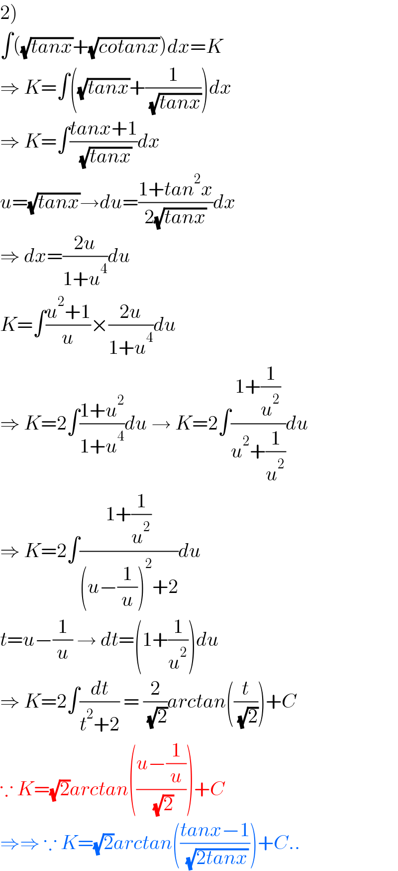2)  ∫((√(tanx))+(√(cotanx)))dx=K  ⇒ K=∫((√(tanx))+(1/( (√(tanx)))))dx  ⇒ K=∫((tanx+1)/( (√(tanx))))dx  u=(√(tanx))→du=((1+tan^2 x)/(2(√(tanx))))dx  ⇒ dx=((2u)/(1+u^4 ))du  K=∫((u^2 +1)/u)×((2u)/(1+u^4 ))du  ⇒ K=2∫((1+u^2 )/(1+u^4 ))du → K=2∫((1+(1/u^2 ))/(u^2 +(1/u^2 )))du  ⇒ K=2∫((1+(1/u^2 ))/((u−(1/u))^2 +2))du  t=u−(1/u) → dt=(1+(1/u^2 ))du  ⇒ K=2∫(dt/(t^2 +2)) = (2/( (√2)))arctan((t/( (√2))))+C  ∵ K=(√2)arctan(((u−(1/u))/( (√2))))+C  ⇒⇒ ∵ K=(√2)arctan(((tanx−1)/( (√(2tanx)))))+C..  