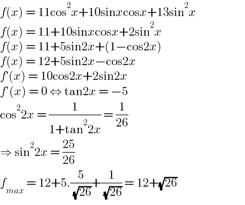 f(x) = 11cos^2 x+10sinxcosx+13sin^2 x  f(x) = 11+10sinxcosx+2sin^2 x  f(x) = 11+5sin2x+(1−cos2x)  f(x) = 12+5sin2x−cos2x  f′(x) = 10cos2x+2sin2x  f′(x) = 0 ⇔ tan2x = −5  cos^2 2x = (1/(1+tan^2 2x)) = (1/(26))  ⇒ sin^2 2x = ((25)/(26))  f_(max)  = 12+5.(5/( (√(26))))+(1/( (√(26)))) = 12+(√(26))  
