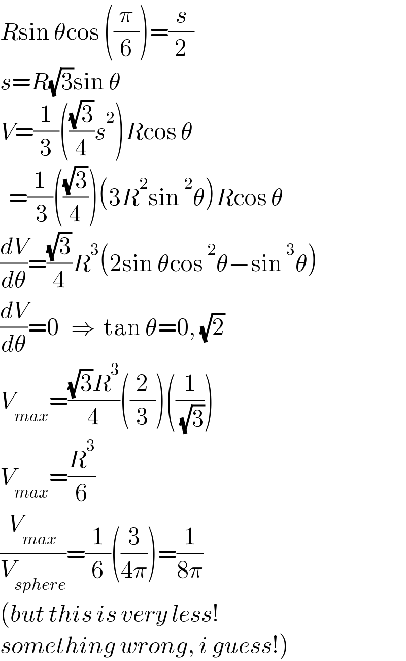 Rsin θcos ((π/6))=(s/2)  s=R(√3)sin θ    V=(1/3)(((√3)/4)s^2 )Rcos θ    =(1/( 3))(((√3)/4))(3R^2 sin^2 θ)Rcos θ  (dV/dθ)=((√3)/4)R^3 (2sin θcos^2 θ−sin^3 θ)  (dV/dθ)=0   ⇒  tan θ=0, (√2)  V_(max) =(((√3)R^3 )/4)((2/3))((1/( (√3))))  V_(max) =(R^3 /6)  (V_(max) /V_(sphere) )=(1/6)((3/(4π)))=(1/(8π))  (but this is very less!  something wrong, i guess!)  