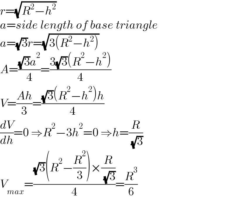 r=(√(R^2 −h^2 ))  a=side length of base triangle  a=(√3)r=(√(3(R^2 −h^2 )))  A=(((√3)a^2 )/4)=((3(√3)(R^2 −h^2 ))/4)  V=((Ah)/3)=(((√3)(R^2 −h^2 )h)/4)  (dV/dh)=0 ⇒R^2 −3h^2 =0 ⇒h=(R/( (√3)))  V_(max) =(((√3)(R^2 −(R^2 /3))×(R/( (√3))))/4)=(R^3 /6)  