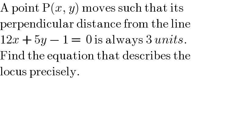 A point P(x, y) moves such that its  perpendicular distance from the line  12x + 5y − 1 =  0 is always 3 units.   Find the equation that describes the   locus precisely.  