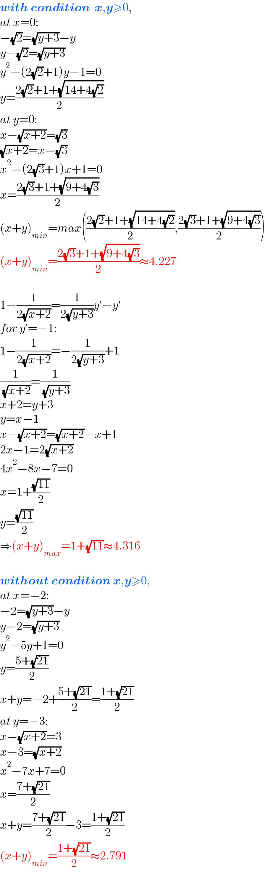 with condition  x,y≥0,   at x=0:  −(√2)=(√(y+3))−y  y−(√2)=(√(y+3))  y^2 −(2(√2)+1)y−1=0  y=((2(√2)+1+(√(14+4(√2))))/2)  at y=0:  x−(√(x+2))=(√3)  (√(x+2))=x−(√3)  x^2 −(2(√3)+1)x+1=0  x=((2(√3)+1+(√(9+4(√3))))/2)  (x+y)_(min) =max(((2(√2)+1+(√(14+4(√2))))/2),((2(√3)+1+(√(9+4(√3))))/2))  (x+y)_(min) =((2(√3)+1+(√(9+4(√3))))/2)≈4.227    1−(1/(2(√(x+2))))=(1/(2(√(y+3))))y′−y′  for y′=−1:  1−(1/(2(√(x+2))))=−(1/(2(√(y+3))))+1  (1/( (√(x+2))))=(1/( (√(y+3))))  x+2=y+3  y=x−1  x−(√(x+2))=(√(x+2))−x+1  2x−1=2(√(x+2))  4x^2 −8x−7=0  x=1+((√(11))/2)  y=((√(11))/2)  ⇒(x+y)_(max) =1+(√(11))≈4.316    without condition x,y≥0,  at x=−2:  −2=(√(y+3))−y  y−2=(√(y+3))  y^2 −5y+1=0  y=((5+(√(21)))/2)  x+y=−2+((5+(√(21)))/2)=((1+(√(21)))/2)  at y=−3:  x−(√(x+2))=3  x−3=(√(x+2))  x^2 −7x+7=0  x=((7+(√(21)))/2)  x+y=((7+(√(21)))/2)−3=((1+(√(21)))/2)  (x+y)_(min) =((1+(√(21)))/2)≈2.791  